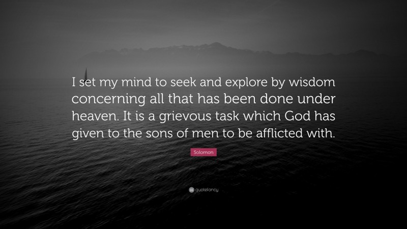 Solomon Quote: “I set my mind to seek and explore by wisdom concerning all that has been done under heaven. It is a grievous task which God has given to the sons of men to be afflicted with.”