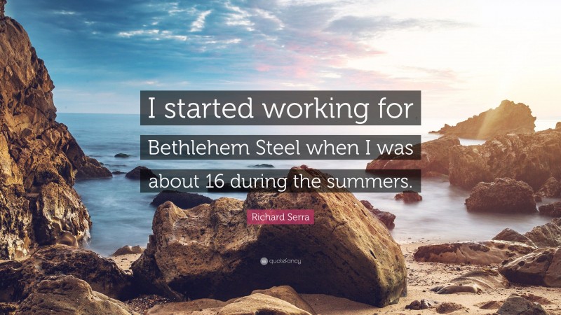 Richard Serra Quote: “I started working for Bethlehem Steel when I was about 16 during the summers.”