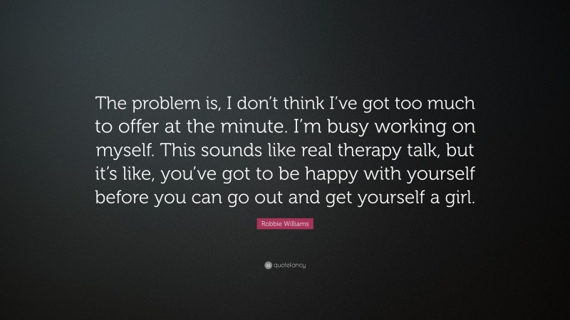 Robbie Williams Quote: “The problem is, I don’t think I’ve got too much to offer at the minute. I’m busy working on myself. This sounds like real therapy talk, but it’s like, you’ve got to be happy with yourself before you can go out and get yourself a girl.”