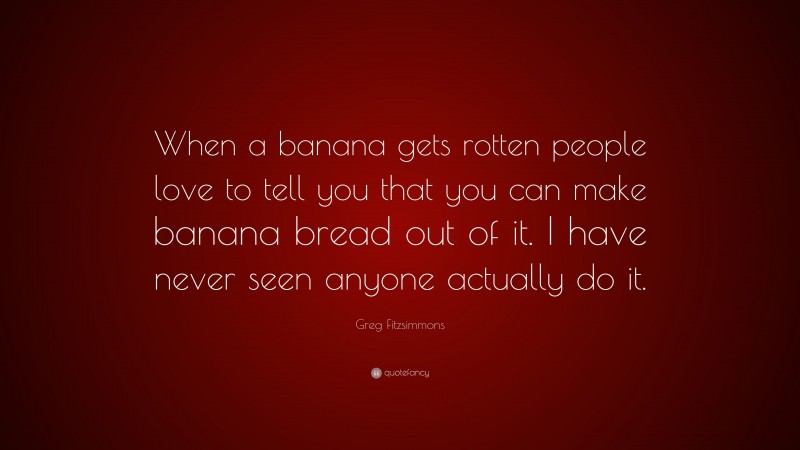 Greg Fitzsimmons Quote: “When a banana gets rotten people love to tell you that you can make banana bread out of it. I have never seen anyone actually do it.”