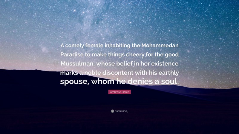 Ambrose Bierce Quote: “A comely female inhabiting the Mohammedan Paradise to make things cheery for the good Mussulman, whose belief in her existence marks a noble discontent with his earthly spouse, whom he denies a soul.”