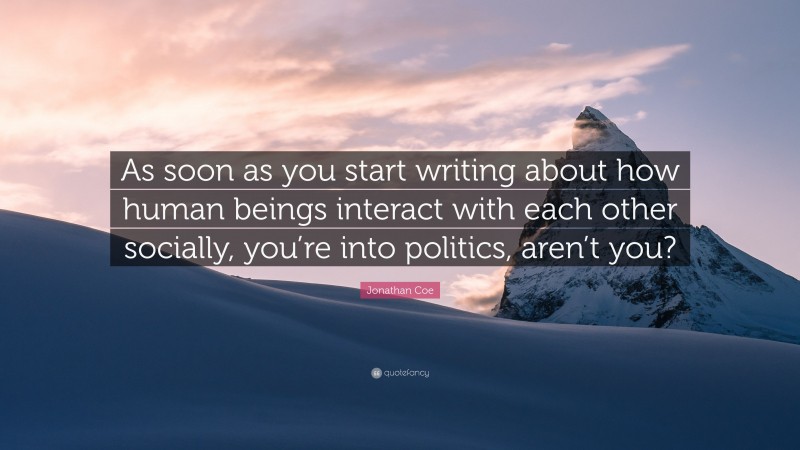 Jonathan Coe Quote: “As soon as you start writing about how human beings interact with each other socially, you’re into politics, aren’t you?”
