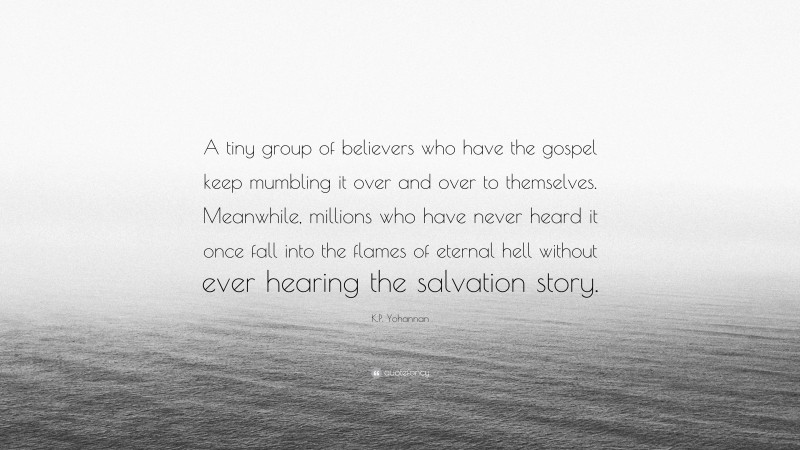 K.P. Yohannan Quote: “A tiny group of believers who have the gospel keep mumbling it over and over to themselves. Meanwhile, millions who have never heard it once fall into the flames of eternal hell without ever hearing the salvation story.”