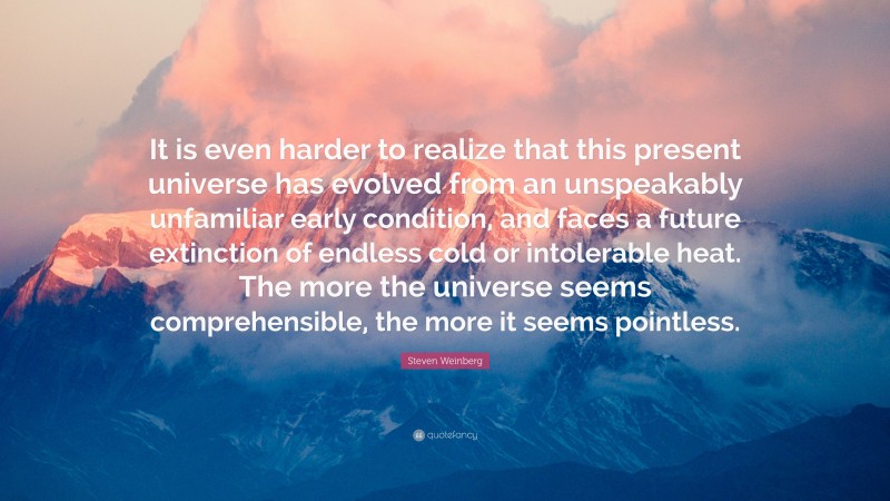 Steven Weinberg Quote: “It is even harder to realize that this present universe has evolved from an unspeakably unfamiliar early condition, and faces a future extinction of endless cold or intolerable heat. The more the universe seems comprehensible, the more it seems pointless.”