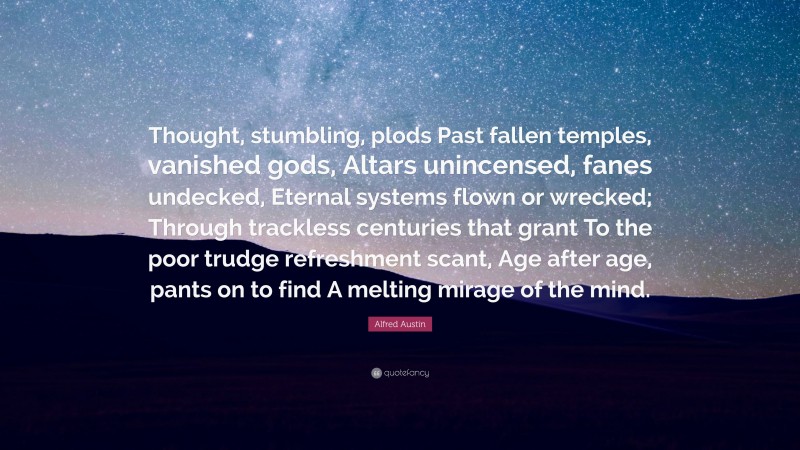 Alfred Austin Quote: “Thought, stumbling, plods Past fallen temples, vanished gods, Altars unincensed, fanes undecked, Eternal systems flown or wrecked; Through trackless centuries that grant To the poor trudge refreshment scant, Age after age, pants on to find A melting mirage of the mind.”