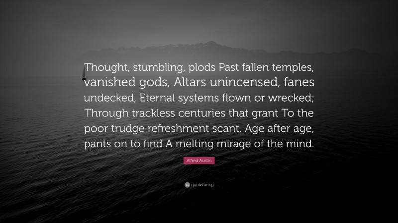 Alfred Austin Quote: “Thought, stumbling, plods Past fallen temples, vanished gods, Altars unincensed, fanes undecked, Eternal systems flown or wrecked; Through trackless centuries that grant To the poor trudge refreshment scant, Age after age, pants on to find A melting mirage of the mind.”