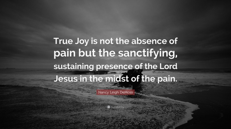 Nancy Leigh DeMoss Quote: “True Joy is not the absence of pain but the sanctifying, sustaining presence of the Lord Jesus in the midst of the pain.”