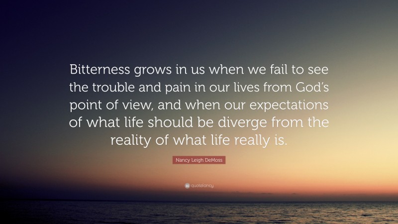 Nancy Leigh DeMoss Quote: “Bitterness grows in us when we fail to see the trouble and pain in our lives from God’s point of view, and when our expectations of what life should be diverge from the reality of what life really is.”