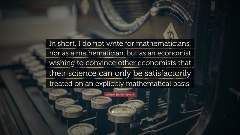 William Stanley Jevons Quote: “In short, I do not write for mathematicians, nor as a mathematician, but as an economist wishing to convince other economists that their science can only be satisfactorily treated on an explicitly mathematical basis.”