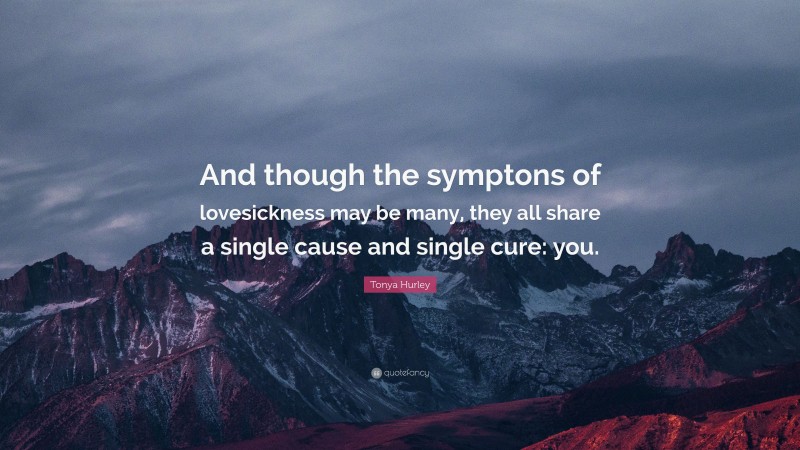 Tonya Hurley Quote: “And though the symptons of lovesickness may be many, they all share a single cause and single cure: you.”
