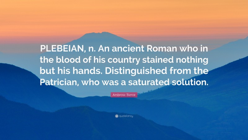 Ambrose Bierce Quote: “PLEBEIAN, n. An ancient Roman who in the blood of his country stained nothing but his hands. Distinguished from the Patrician, who was a saturated solution.”