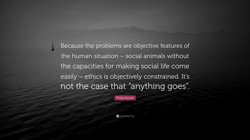 Philip Kitcher Quote: “Because the problems are objective features of the human situation – social animals without the capacities for making social life come easily – ethics is objectively constrained. It’s not the case that “anything goes”.”