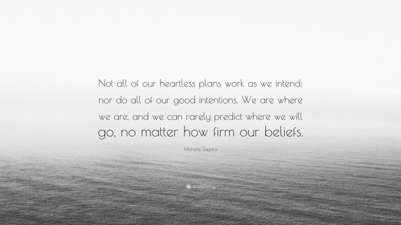 Michelle Sagara Quote: “Not all of our heartless plans work as we intend; nor do all of our good intentions. We are where we are, and we can rarely predict where we will go, no matter how firm our beliefs.”