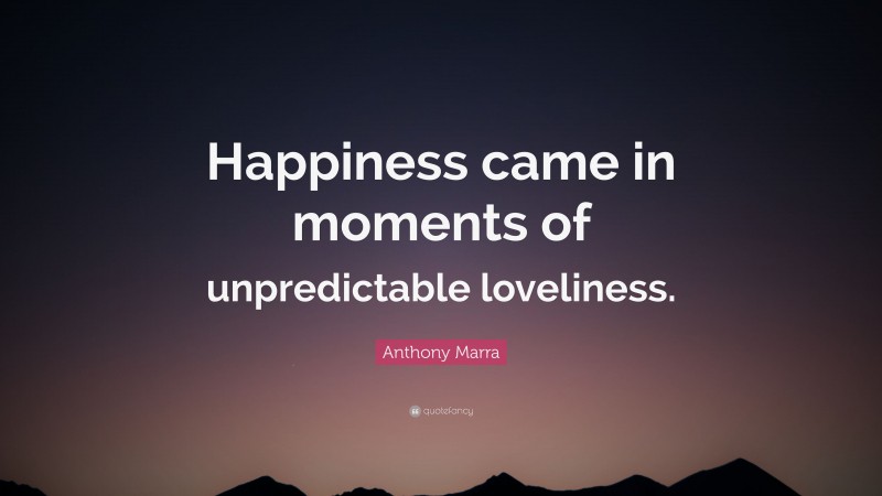 Anthony Marra Quote: “Happiness came in moments of unpredictable loveliness.”