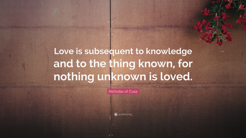 Nicholas of Cusa Quote: “Love is subsequent to knowledge and to the thing known, for nothing unknown is loved.”