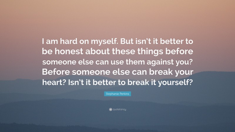 Stephanie Perkins Quote: “I am hard on myself. But isn’t it better to be honest about these things before someone else can use them against you? Before someone else can break your heart? Isn’t it better to break it yourself?”
