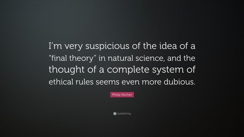Philip Kitcher Quote: “I’m very suspicious of the idea of a “final theory” in natural science, and the thought of a complete system of ethical rules seems even more dubious.”