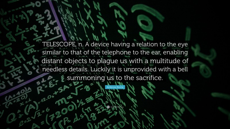 Ambrose Bierce Quote: “TELESCOPE, n. A device having a relation to the eye similar to that of the telephone to the ear, enabling distant objects to plague us with a multitude of needless details. Luckily it is unprovided with a bell summoning us to the sacrifice.”