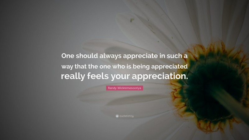 Randy Wickremesooriya Quote: “One should always appreciate in such a way that the one who is being appreciated really feels your appreciation.”