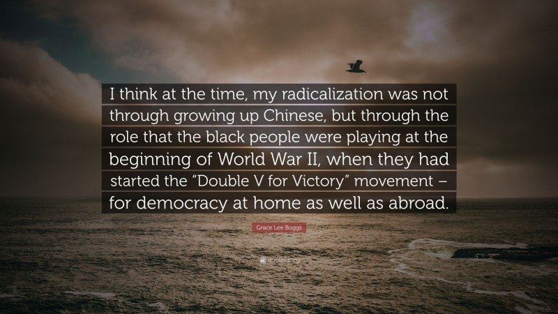 Grace Lee Boggs Quote: “I think at the time, my radicalization was not through growing up Chinese, but through the role that the black people were playing at the beginning of World War II, when they had started the “Double V for Victory” movement – for democracy at home as well as abroad.”