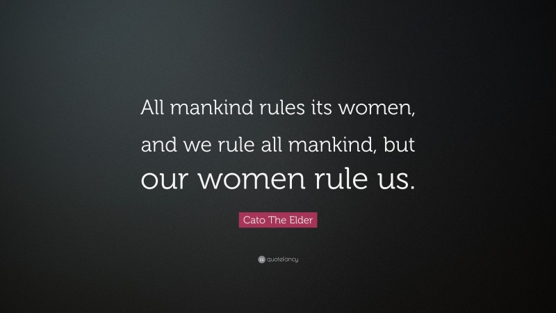 Cato The Elder Quote: “All mankind rules its women, and we rule all mankind, but our women rule us.”