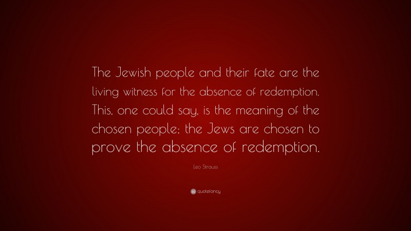 Leo Strauss Quote: “The Jewish people and their fate are the living witness for the absence of redemption. This, one could say, is the meaning of the chosen people; the Jews are chosen to prove the absence of redemption.”