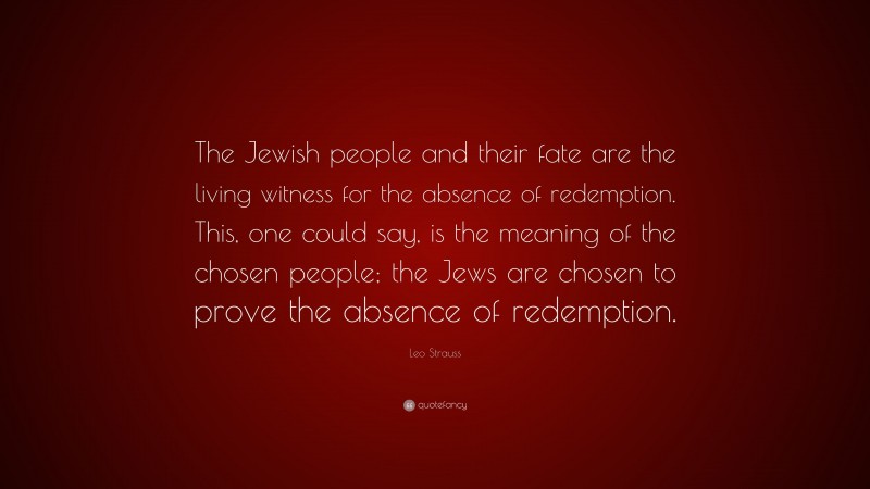 Leo Strauss Quote: “The Jewish people and their fate are the living witness for the absence of redemption. This, one could say, is the meaning of the chosen people; the Jews are chosen to prove the absence of redemption.”