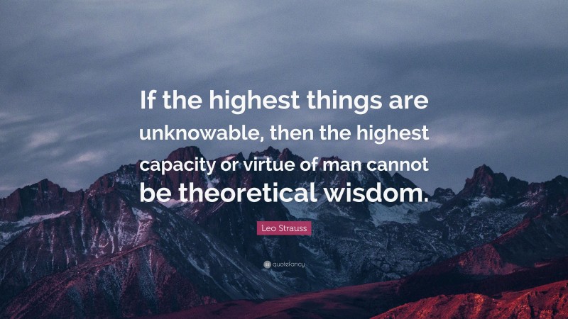 Leo Strauss Quote: “If the highest things are unknowable, then the highest capacity or virtue of man cannot be theoretical wisdom.”