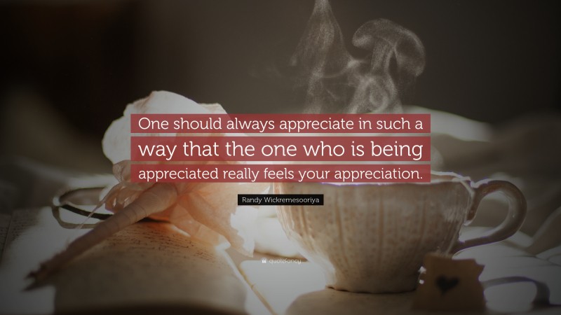 Randy Wickremesooriya Quote: “One should always appreciate in such a way that the one who is being appreciated really feels your appreciation.”