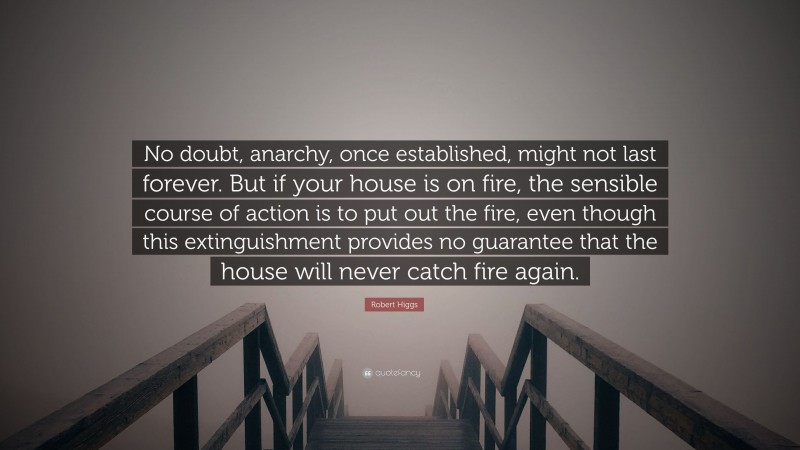 Robert Higgs Quote: “No doubt, anarchy, once established, might not last forever. But if your house is on fire, the sensible course of action is to put out the fire, even though this extinguishment provides no guarantee that the house will never catch fire again.”