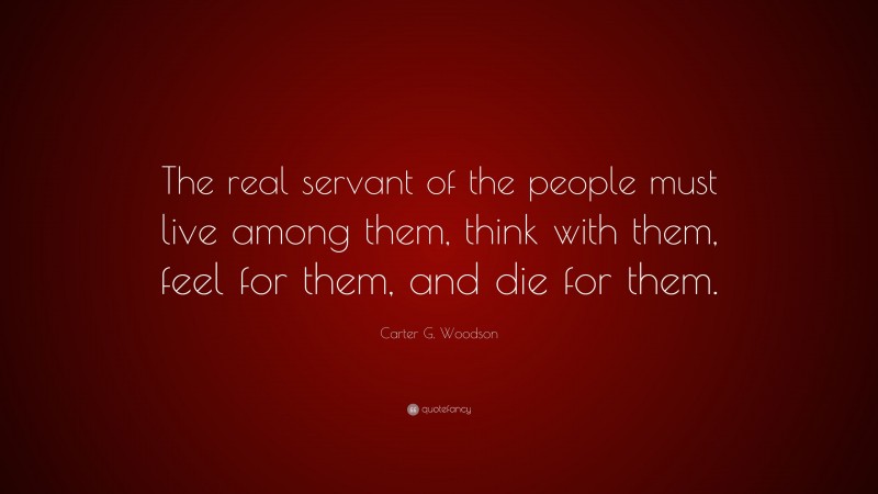 Carter G. Woodson Quote: “The real servant of the people must live among them, think with them, feel for them, and die for them.”