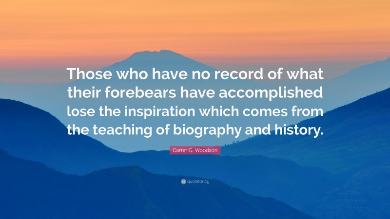 Carter G. Woodson Quote: “Those who have no record of what their forebears have accomplished lose the inspiration which comes from the teaching of biography and history.”