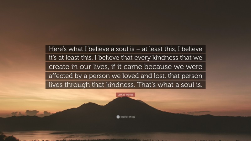 James Woods Quote: “Here’s what I believe a soul is – at least this, I believe it’s at least this. I believe that every kindness that we create in our lives, if it came because we were affected by a person we loved and lost, that person lives through that kindness. That’s what a soul is.”