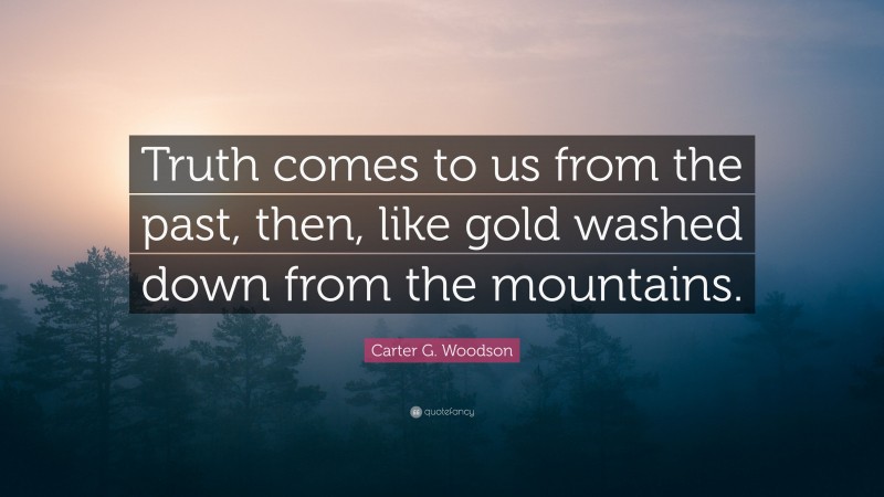 Carter G. Woodson Quote: “Truth comes to us from the past, then, like gold washed down from the mountains.”
