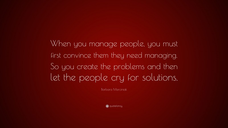 Barbara Marciniak Quote: “When you manage people, you must first convince them they need managing. So you create the problems and then let the people cry for solutions.”