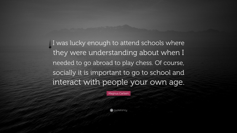 Magnus Carlsen Quote: “I was lucky enough to attend schools where they were understanding about when I needed to go abroad to play chess. Of course, socially it is important to go to school and interact with people your own age.”
