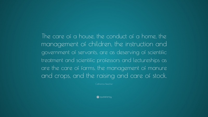 Catharine Beecher Quote: “The care of a house, the conduct of a home, the management of children, the instruction and government of servants, are as deserving of scientific treatment and scientific professors and lectureships as are the care of farms, the management of manure and crops, and the raising and care of stock.”