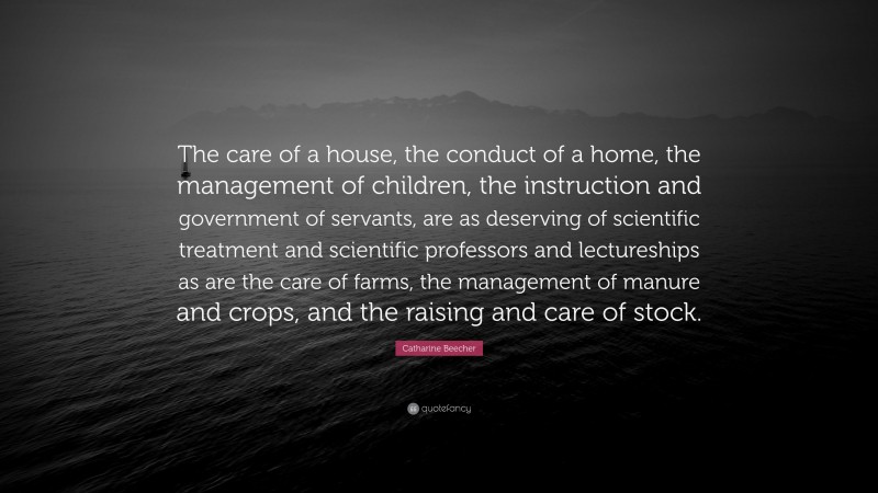 Catharine Beecher Quote: “The care of a house, the conduct of a home, the management of children, the instruction and government of servants, are as deserving of scientific treatment and scientific professors and lectureships as are the care of farms, the management of manure and crops, and the raising and care of stock.”