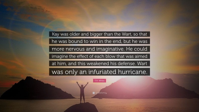 T.H. White Quote: “Kay was older and bigger than the Wart, so that he was bound to win in the end, but he was more nervous and imaginative. He could imagine the effect of each blow that was aimed at him, and this weakened his defense. Wart was only an infuriated hurricane.”