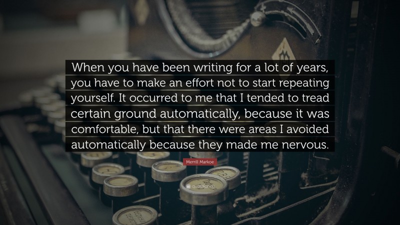 Merrill Markoe Quote: “When you have been writing for a lot of years, you have to make an effort not to start repeating yourself. It occurred to me that I tended to tread certain ground automatically, because it was comfortable, but that there were areas I avoided automatically because they made me nervous.”