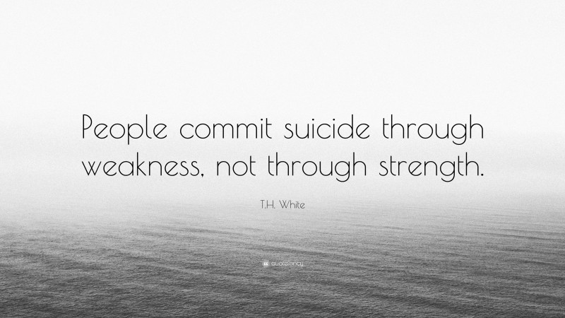 T.H. White Quote: “People commit suicide through weakness, not through strength.”
