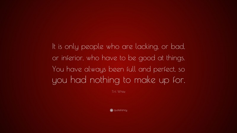 T.H. White Quote: “It is only people who are lacking, or bad, or inferior, who have to be good at things. You have always been full and perfect, so you had nothing to make up for.”