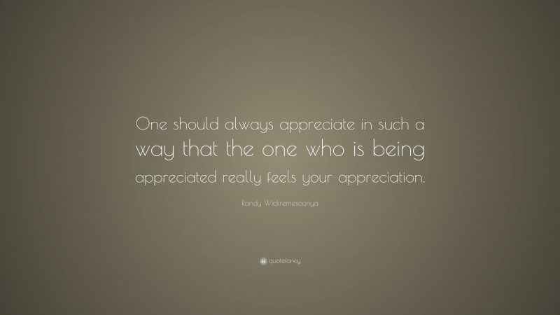 Randy Wickremesooriya Quote: “One should always appreciate in such a way that the one who is being appreciated really feels your appreciation.”