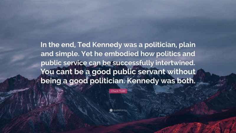 Chuck Todd Quote: “In the end, Ted Kennedy was a politician, plain and simple. Yet he embodied how politics and public service can be successfully intertwined. You cant be a good public servant without being a good politician. Kennedy was both.”
