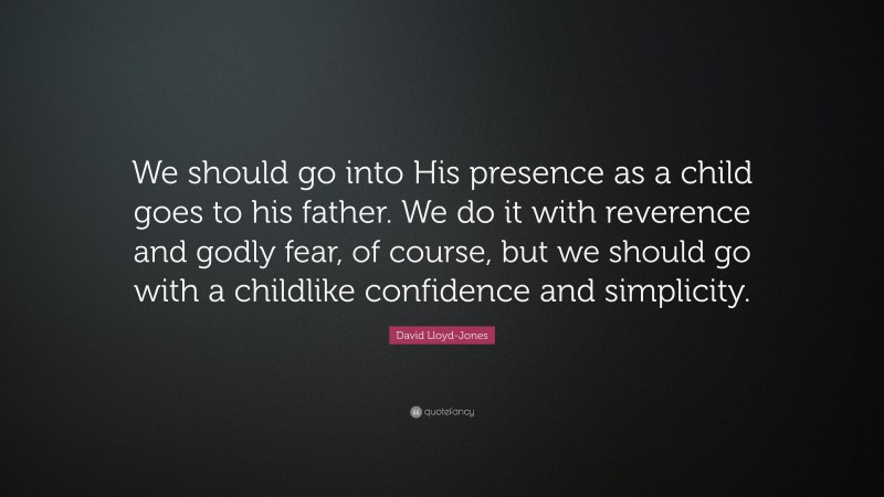 David Lloyd-Jones Quote: “We should go into His presence as a child goes to his father. We do it with reverence and godly fear, of course, but we should go with a childlike confidence and simplicity.”
