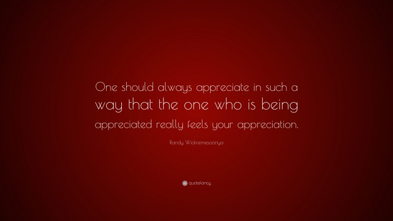 Randy Wickremesooriya Quote: “One should always appreciate in such a way that the one who is being appreciated really feels your appreciation.”