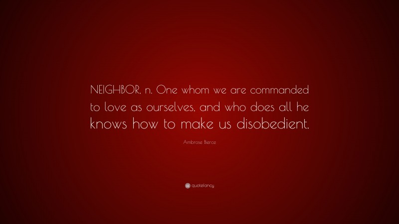 Ambrose Bierce Quote: “NEIGHBOR, n. One whom we are commanded to love as ourselves, and who does all he knows how to make us disobedient.”
