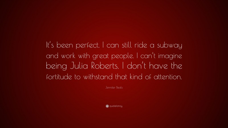 Jennifer Beals Quote: “It’s been perfect. I can still ride a subway and work with great people. I can’t imagine being Julia Roberts. I don’t have the fortitude to withstand that kind of attention.”