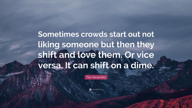 Ted Alexandro Quote: “Sometimes crowds start out not liking someone but then they shift and love them. Or vice versa. It can shift on a dime.”