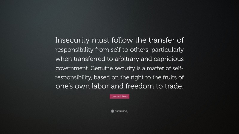 Leonard Read Quote: “Insecurity must follow the transfer of responsibility from self to others, particularly when transferred to arbitrary and capricious government. Genuine security is a matter of self-responsibility, based on the right to the fruits of one’s own labor and freedom to trade.”